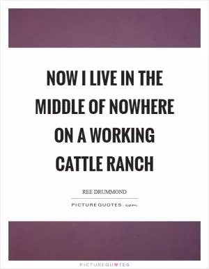 Now I live in the middle of nowhere on a working cattle ranch Picture Quote #1