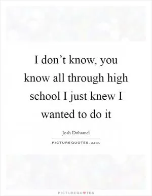 I don’t know, you know all through high school I just knew I wanted to do it Picture Quote #1