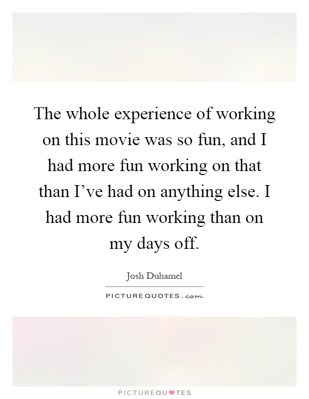 The whole experience of working on this movie was so fun, and I had more fun working on that than I've had on anything else. I had more fun working than on my days off Picture Quote #1