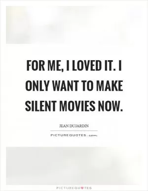 For me, I loved it. I only want to make silent movies now Picture Quote #1