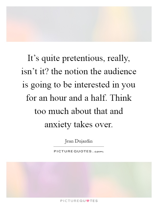 It's quite pretentious, really, isn't it? the notion the audience is going to be interested in you for an hour and a half. Think too much about that and anxiety takes over Picture Quote #1