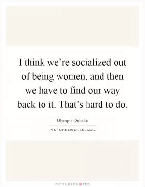 I think we’re socialized out of being women, and then we have to find our way back to it. That’s hard to do Picture Quote #1