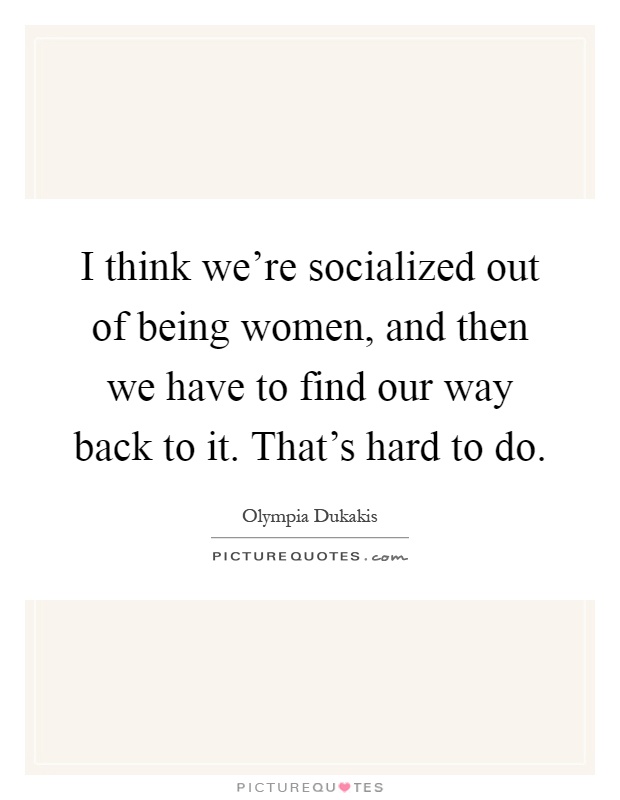 I think we're socialized out of being women, and then we have to find our way back to it. That's hard to do Picture Quote #1