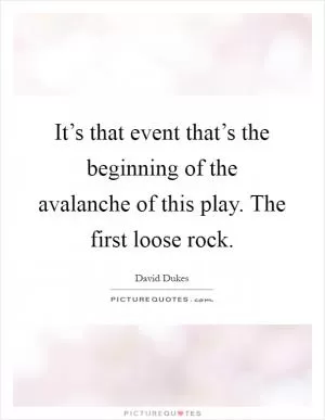 It’s that event that’s the beginning of the avalanche of this play. The first loose rock Picture Quote #1