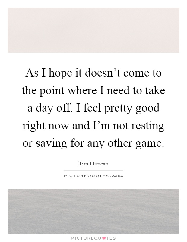 As I hope it doesn't come to the point where I need to take a day off. I feel pretty good right now and I'm not resting or saving for any other game Picture Quote #1