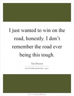 I just wanted to win on the road, honestly. I don’t remember the road ever being this tough Picture Quote #1