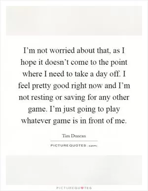I’m not worried about that, as I hope it doesn’t come to the point where I need to take a day off. I feel pretty good right now and I’m not resting or saving for any other game. I’m just going to play whatever game is in front of me Picture Quote #1