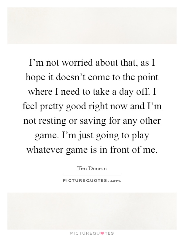 I'm not worried about that, as I hope it doesn't come to the point where I need to take a day off. I feel pretty good right now and I'm not resting or saving for any other game. I'm just going to play whatever game is in front of me Picture Quote #1