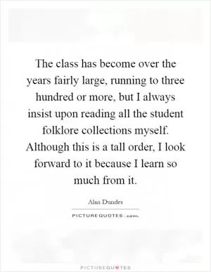 The class has become over the years fairly large, running to three hundred or more, but I always insist upon reading all the student folklore collections myself. Although this is a tall order, I look forward to it because I learn so much from it Picture Quote #1
