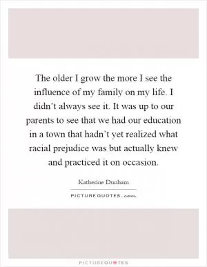 The older I grow the more I see the influence of my family on my life. I didn’t always see it. It was up to our parents to see that we had our education in a town that hadn’t yet realized what racial prejudice was but actually knew and practiced it on occasion Picture Quote #1