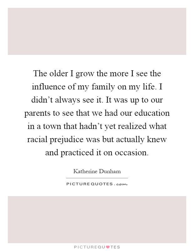 The older I grow the more I see the influence of my family on my life. I didn't always see it. It was up to our parents to see that we had our education in a town that hadn't yet realized what racial prejudice was but actually knew and practiced it on occasion Picture Quote #1