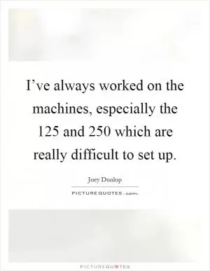 I’ve always worked on the machines, especially the 125 and 250 which are really difficult to set up Picture Quote #1