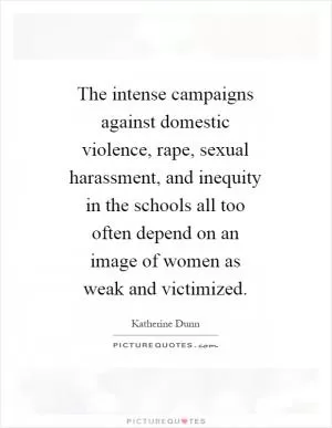 The intense campaigns against domestic violence, rape, sexual harassment, and inequity in the schools all too often depend on an image of women as weak and victimized Picture Quote #1