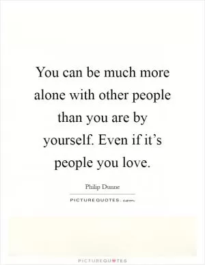 You can be much more alone with other people than you are by yourself. Even if it’s people you love Picture Quote #1