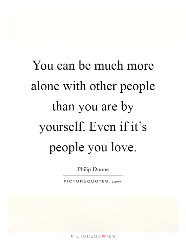 You can be much more alone with other people than you are by yourself. Even if it's people you love Picture Quote #1