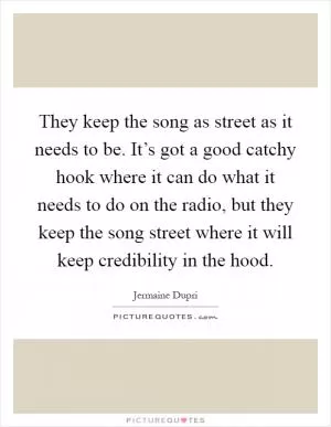 They keep the song as street as it needs to be. It’s got a good catchy hook where it can do what it needs to do on the radio, but they keep the song street where it will keep credibility in the hood Picture Quote #1