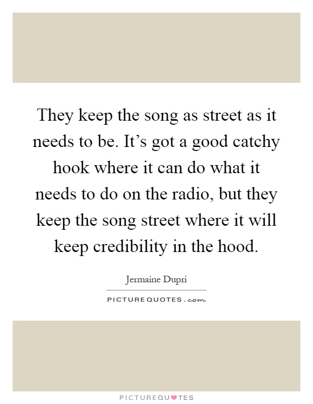 They keep the song as street as it needs to be. It's got a good catchy hook where it can do what it needs to do on the radio, but they keep the song street where it will keep credibility in the hood Picture Quote #1