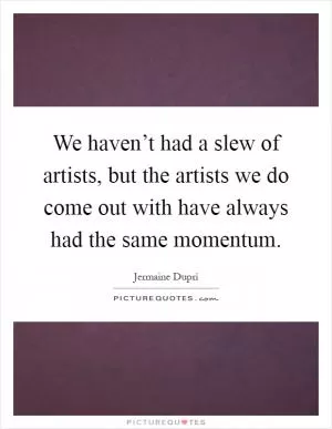 We haven’t had a slew of artists, but the artists we do come out with have always had the same momentum Picture Quote #1