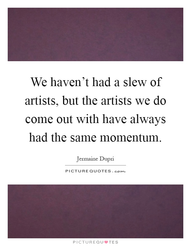 We haven't had a slew of artists, but the artists we do come out with have always had the same momentum Picture Quote #1