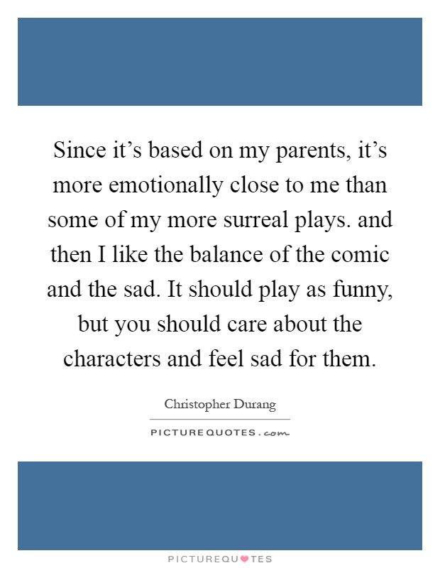 Since it's based on my parents, it's more emotionally close to me than some of my more surreal plays. and then I like the balance of the comic and the sad. It should play as funny, but you should care about the characters and feel sad for them Picture Quote #1