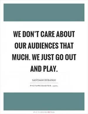 We don’t care about our audiences that much. We just go out and play Picture Quote #1
