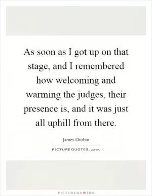 As soon as I got up on that stage, and I remembered how welcoming and warming the judges, their presence is, and it was just all uphill from there Picture Quote #1