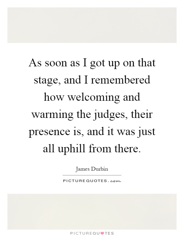 As soon as I got up on that stage, and I remembered how welcoming and warming the judges, their presence is, and it was just all uphill from there Picture Quote #1