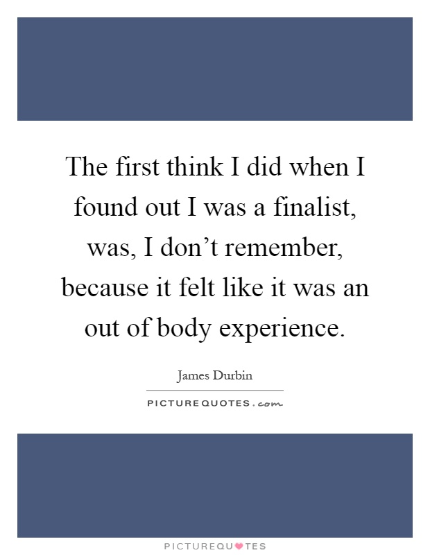 The first think I did when I found out I was a finalist, was, I don't remember, because it felt like it was an out of body experience Picture Quote #1
