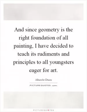 And since geometry is the right foundation of all painting, I have decided to teach its rudiments and principles to all youngsters eager for art Picture Quote #1
