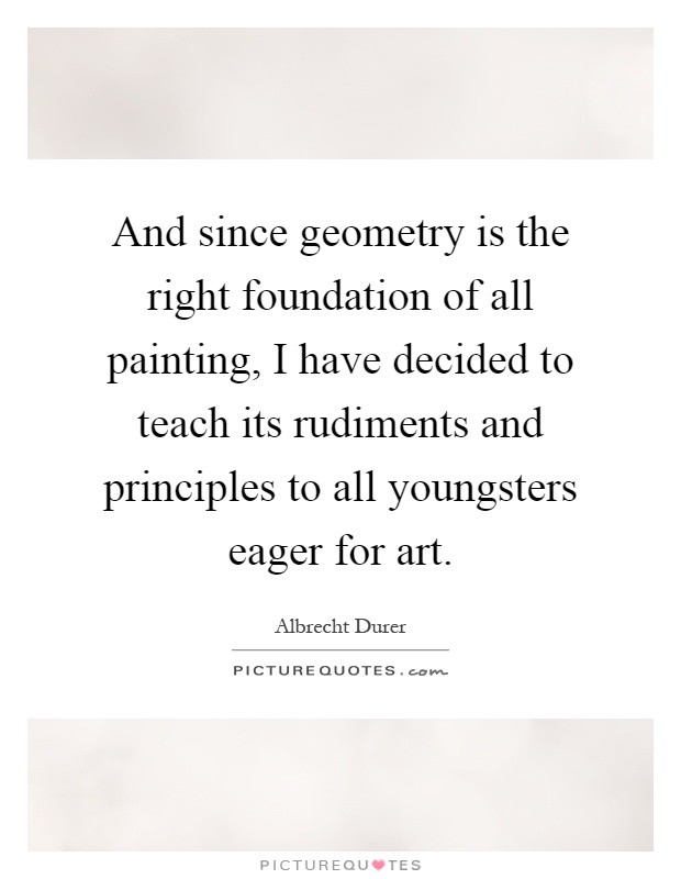 And since geometry is the right foundation of all painting, I have decided to teach its rudiments and principles to all youngsters eager for art Picture Quote #1