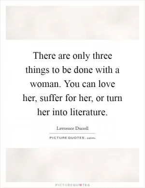 There are only three things to be done with a woman. You can love her, suffer for her, or turn her into literature Picture Quote #1