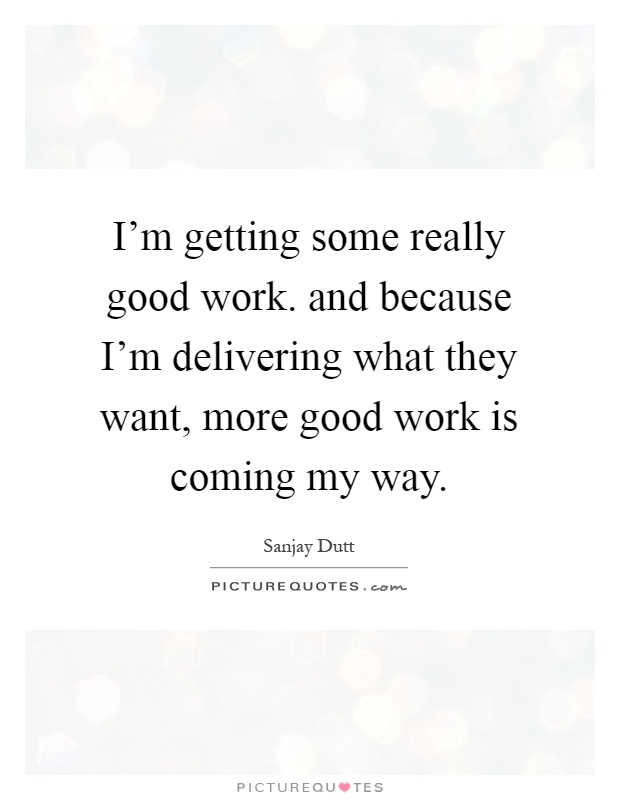 I'm getting some really good work. and because I'm delivering what they want, more good work is coming my way Picture Quote #1