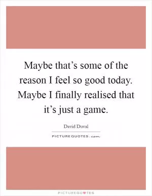 Maybe that’s some of the reason I feel so good today. Maybe I finally realised that it’s just a game Picture Quote #1