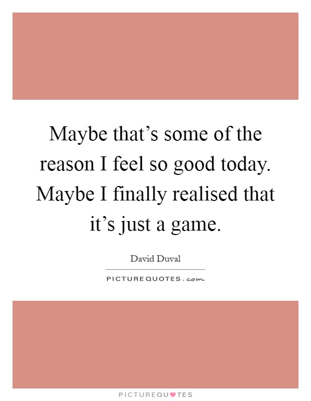 Maybe that's some of the reason I feel so good today. Maybe I finally realised that it's just a game Picture Quote #1