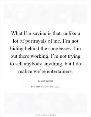 What I’m saying is that, unlike a lot of portrayals of me, I’m not hiding behind the sunglasses. I’m out there working. I’m not trying to sell anybody anything, but I do realize we’re entertainers Picture Quote #1