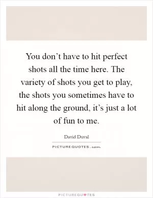 You don’t have to hit perfect shots all the time here. The variety of shots you get to play, the shots you sometimes have to hit along the ground, it’s just a lot of fun to me Picture Quote #1
