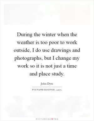 During the winter when the weather is too poor to work outside, I do use drawings and photographs, but I change my work so it is not just a time and place study Picture Quote #1