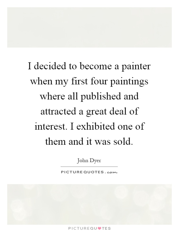 I decided to become a painter when my first four paintings where all published and attracted a great deal of interest. I exhibited one of them and it was sold Picture Quote #1