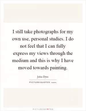 I still take photographs for my own use, personal studies. I do not feel that I can fully express my views through the medium and this is why I have moved towards painting Picture Quote #1