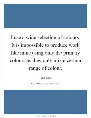 I use a wide selection of colours. It is impossible to produce work like mine using only the primary colours as they only mix a certain range of colour Picture Quote #1