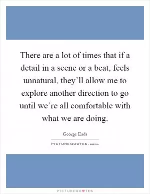 There are a lot of times that if a detail in a scene or a beat, feels unnatural, they’ll allow me to explore another direction to go until we’re all comfortable with what we are doing Picture Quote #1