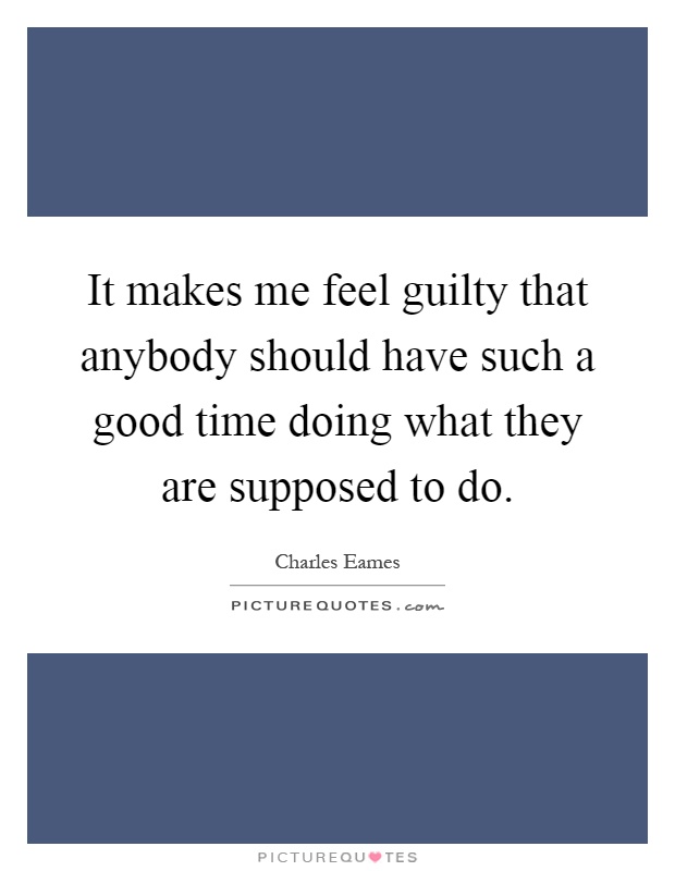 It makes me feel guilty that anybody should have such a good time doing what they are supposed to do Picture Quote #1