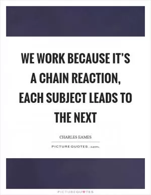 We work because it’s a chain reaction, each subject leads to the next Picture Quote #1