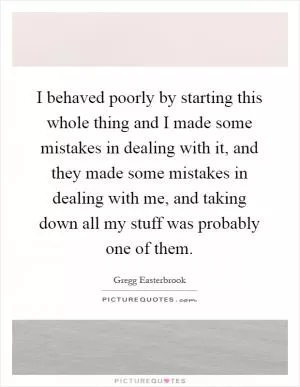 I behaved poorly by starting this whole thing and I made some mistakes in dealing with it, and they made some mistakes in dealing with me, and taking down all my stuff was probably one of them Picture Quote #1