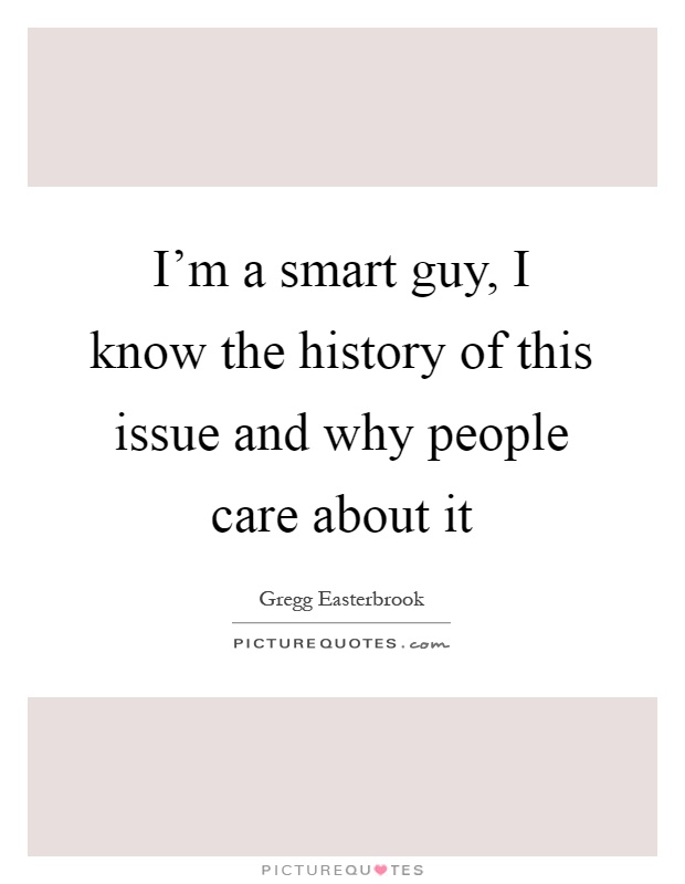 I'm a smart guy, I know the history of this issue and why people care about it Picture Quote #1