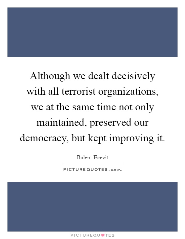 Although we dealt decisively with all terrorist organizations, we at the same time not only maintained, preserved our democracy, but kept improving it Picture Quote #1