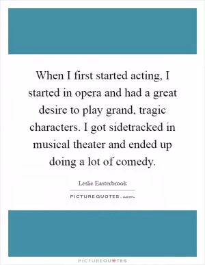 When I first started acting, I started in opera and had a great desire to play grand, tragic characters. I got sidetracked in musical theater and ended up doing a lot of comedy Picture Quote #1
