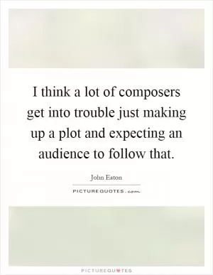 I think a lot of composers get into trouble just making up a plot and expecting an audience to follow that Picture Quote #1