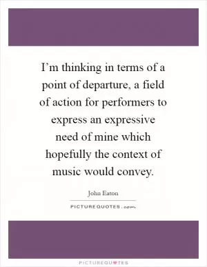 I’m thinking in terms of a point of departure, a field of action for performers to express an expressive need of mine which hopefully the context of music would convey Picture Quote #1