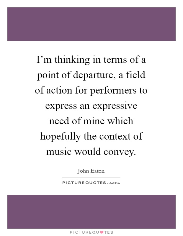 I'm thinking in terms of a point of departure, a field of action for performers to express an expressive need of mine which hopefully the context of music would convey Picture Quote #1